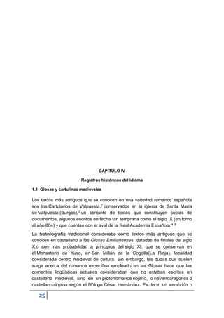 25
CAPITULO IV
Registros históricos del idioma
1.1 Glosas y cartulinas medievales
Los textos más antiguos que se conocen en una variedad romance española
son los Cartularios de Valpuesta,2 conservados en la iglesia de Santa María
de Valpuesta (Burgos),3 un conjunto de textos que constituyen copias de
documentos, algunos escritos en fecha tan temprana como el siglo IX (en torno
al año 804) y que cuentan con el aval de la Real Academia Española.4 5
La historiografía tradicional consideraba como textos más antiguos que se
conocen en castellano a las Glosas Emilianenses, datadas de finales del siglo
X o con más probabilidad a principios del siglo XI, que se conservan en
el Monasterio de Yuso, en San Millán de la Cogolla(La Rioja), localidad
considerada centro medieval de cultura. Sin embargo, las dudas que suelen
surgir acerca del romance específico empleado en las Glosas hace que las
corrientes lingüísticas actuales consideraban que no estaban escritas en
castellano medieval, sino en un protorromance riojano, o navarroaragonés o
castellano-riojano según el filólogo César Hernández. Es decir, un «embrión o
 