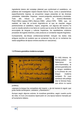 26
ingrediente básico del complejo dialectal que conformará el castellano», en
palabras del investigador riojano Claudio García Turza. Junto a características
específicamente riojanas, se encuentran rasgos presentes en las diversas
variedades dialectales hispanas: navarro,aragonés, asturleonés y mozárabe.
Todo ello induce a pensar, como lo hicieron Menéndez
Pidal (1950), Lapesa (1981), Alarcos (1982) yAlvar (1976, 1989) que, en
realidad, se trata de un koiné lingüístico en el que se mezclan rasgos
pertenecientes al castellano, riojano, aragonés, con algunos del navarro,6 lo
cual no resulta extraño si se tiene en cuenta que la zona de San Millán era una
encrucijada de lenguas y culturas hispánicas, los repobladores cristianos
procedían de lugares diversos y esto producía un constante reajuste lingüístico.
Curiosamente, las Glosas emilianenses también incluyen los textos más
antiguos escritos en euskera que se conservan hoy día (si no contamos los
restos epigráficos de época romana escritos en vascuence).
1.2 Primera gramática moderna europea
En 1492, Antonio de
Nebrija publicó en
Salamanca su
obra Grammatica, la
primera gramática de
la lengua castellana
(y la primera de una
lengua moderna
europea). En cuyo
comienzo del prólogo
dice la famosa frase,
que ahora no suena
profética,
«siempre la lengua fue compañera del imperio: y de tal manera lo siguió: que
junta mente començaron. crecieron. y florecieron».7
Aunque según algunos autores, la novedosa gramática, según nuestro punto
de vista, no tuvo una excesiva repercusión en una época todavía marcada por
el humanismo italiano.
 