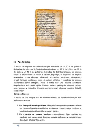 27
1.3 Aporte léxico
El léxico del español está constituido por alrededor de un 60 % de palabras
derivadas del latín, un 10 % derivadas del griego, un 10 % del gótico, un 10 %
del árabe y un 10 % de palabras derivadas de distintas lenguas, las lenguas
celtas, el extinto íbero, el vasco, el catalán, el gallego, el aragonés; las lenguas
amerindias, como el maya, elnáhuatl, el quechua, el aimara, el guaraní y
el tupí, lenguas antillanas como el caribe y el taíno, y palabras de lenguas
austronesias como el tagalo. Junto a estas hay una notable aportación
de préstamos léxicos del inglés, francés, italiano, portugués, alemán, hebreo,
ruso, japonés y holandés, diversos afronegrismos y algunos vocablos delcaló,
entre otras.2
Cambios léxicos
El léxico de una lengua está en continuo estado de transformación por tres
poderosas razones:
1. Por desaparición de palabras: Hay palabras que desaparecen del uso
por hacer referencia a realidades, acciones o costumbres ya perdidas, u
objetos obsoletos:Corregidor, aventar, bacín...
2. Por creación de nuevas palabras o neologismos: Son muchas las
palabras que surgen para designar nuevas realidades y nuevas formas
de actuar: Chatear,friki, wiki...
 