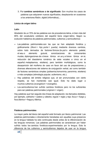 28
3. Por cambios semánticos o de significado: Son muchos los casos de
palabras que adquieren nuevos significados, desplazando en ocasiones
a los anteriores:Ratón, digital (informática)...
Léxico de origen latino
Latín
Alrededor de un 70% de las palabras son de procedencia latina, si bien más del
85% del vocabulario cotidiano del español tiene origen latino. Según su
evolución hablamos de palabras patrimoniales, cultismos y semicultismos:
 Las palabras patrimoniales son las que se han adaptado fonética y
gráficamente (filium > hijo; porta > puerta) mediante diversos cambios,
sobre todo derivados de factores fónicos (la yod o elemento palatal,
el wau o elemento gutural, sonorizaciones de consonantes
mudas, diptongaciones de o breve tónica en ue y e breve tónica en ie;
reducción del diasistema románico de siete vocales a cinco en el
español, metaplasmos, etcétera), pero también morfológicos, como la
desaparición del morfema de caso en favor del uso de preposiciones y
diversas alteraciones del sistema de conjugación verbal, así como también
de factores semánticos simples (polisemia,homonimia, paronimia, etcétera)
o más complejos (etimología popular, eufemismo, etc.).
 Hay palabras del ámbito religioso que, al ser pronunciadas con cierto
respeto, se han mantenido casi igual. Esto ha dado lugar a
muchos cultismos (evangelium > evangelio).
 Los semicultismos han sufrido cambios fonéticos pero no los suficientes
para ser palabras patrimoniales (virginem > virgen).
Hay palabras que han seguido dos líneas de adaptación, los llamados dobletes,
por ejemplo, cathedra > cadera y cátedra; regula > regla y reja; focus > fuego y
foco;fabrica > fragua y fábrica.
Palabras patrimoniales
La mayor parte del léxico del español está formado por léxico patrimonial. Las
palabras patrimoniales o directamente heredadas son aquellas cuya presencia
en la lengua hablada ha sido continuada desde antes de la diferenciación de
las lenguas romances. Las palabras patrimoniales se caracterizan por haber
sufrido todos los cambios fonéticos experimentados por la lengua. Esto la
diferencia de los cultismos y semicultismos dejados de usar en la lengua
 