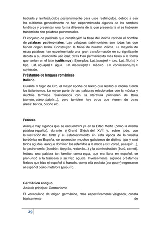29
hablada y reintroducidos posteriormente para usos restringidos, debido a eso
los cultismos generalmente no han experimentado algunos de los cambios
fonéticos y presentan una forma diferente de la que presentaría si se hubieran
transmitido con palabras patrimoniales.
El conjunto de palabras que constituyen la base del idioma reciben el nombre
de palabras patrimoniales. Las palabras patrimoniales son todas las que
tienen origen latino. Constituyen la base de nuestro idioma. La mayoría de
estas palabras han experimentado una gran transformación en su significante
debido a su abundante uso oral; otras han permanecido más fieles a la forma
que tenían en el latín (cultismos). Ejemplos: Lat.tauru(m) > toro. Lat. filiu(m) >
hijo. Lat. aqua(m) > agua. Lat. medicu(m) > médico. Lat. confessione(m) >
confesión.
Préstamos de lenguas románicas
Italiano
Durante el Siglo de Oro, el mayor aporte de léxico que recibió el idioma fueron
los italianismos. La mayor parte de las palabras relacionadas con la música y
muchos términos relacionados con la literatura provienen de Italia
(soneto, piano, batuta...), pero también hay otros que vienen de otras
áreas: banca, bisoño etc..
Francés
Aunque hay algunos que se encuentran ya en la Edad Media (como la misma
palabra español), durante el Grand Siècle del XVII y, sobre todo, con
la Ilustración del XVIII y el establecimiento en esta época de la dinastía
borbónica en España, se acomodan muchos galicismos de distinto tipo y casi
todos agudos, aunque dominan los referidos a la moda (tisú, corsé, peluquín...),
la gastronomía (bombón, fuagrás, restorán...) y la administración (buró, carnet).
Incluso una palabra tan familiar como papa, que era llana en español, se
pronunció a la francesa y se hizo aguda. Inversamente, algunos préstamos
léxicos que hizo el español al francés, como olla podrida (pot pourri) regresaron
al español como metáfora (popurri).
Germánico antiguo
Artículo principal: Germanismo
El vocabulario de origen germánico, más específicamente visigótico, consta
básicamente de
 