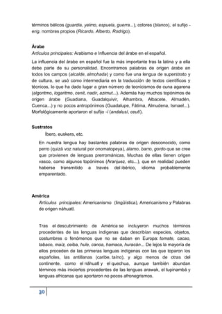 30
términos bélicos (guardia, yelmo, espuela, guerra...), colores (blanco), el sufijo -
eng, nombres propios (Ricardo, Alberto, Rodrigo).
Árabe
Artículos principales: Arabismo e Influencia del árabe en el español.
La influencia del árabe en español fue la más importante tras la latina y a ella
debe parte de su personalidad. Encontramos palabras de origen árabe en
todos los campos (alcalde, almohada) y como fue una lengua de superstrato y
de cultura, se usó como intermediaria en la traducción de textos científicos y
técnicos, lo que ha dado lugar a gran número de tecnicismos de cuna agarena
(algoritmo, logaritmo, cenit, nadir, azimut...). Además hay muchos topónimos de
origen árabe (Guadiana, Guadalquivir, Alhambra, Albacete, Almadén,
Cuenca...) y no pocos antropónimos (Guadalupe, Fátima, Almudena, Ismael...).
Morfológicamente aportaron el sufijo -í (andalusí, ceutí).
Sustratos
Íbero, euskera, etc.
En nuestra lengua hay bastantes palabras de origen desconocido, como
perro (quizá voz natural por onomatopeya), álamo, barro, gordo que se cree
que provienen de lenguas prerrománicas. Muchas de ellas tienen origen
vasco, como algunos topónimos (Aranjuez, etc...), que en realidad pueden
haberse transmitido a través del ibérico, idioma probablemente
emparentado.
América
Artículos principales: Americanismo (lingüística), Americanismo y Palabras
de origen náhuatl.
Tras el descubrimiento de América se incluyeron muchos términos
procedentes de las lenguas indígenas que describían especies, objetos,
costumbres o fenómenos que no se daban en Europa: tomate, cacao,
tabaco, maíz, ceiba, hule, canoa, hamaca, huracán... De lejos la mayoría de
ellos proceden de las primeras lenguas indígenas con las que toparon los
españoles, las antillanas (caribe, taíno), y algo menos de otras del
continente, como el náhuatl y el quechua, aunque también abundan
términos más iniciertos procedentes de las lenguas arawak, el tupinambá y
lenguas africanas que aportaron no pocos afronegrismos.
 
