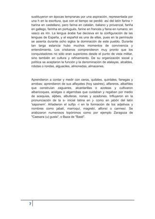 7
sustituyeron en épocas tempranas por una aspiración, representada por
una h en la escritura, que con el tiempo se perdió: así del latín farina >
harina en castellano, pero farina en catalán, italiano y provenzal, fariña
en gallego, farinha en portugués, farine en francés y faina en rumano; en
vasco es irin. La lengua árabe fue decisiva en la configuración de las
lenguas de España, y el español es una de ellas, pues en la península
se asienta durante ocho siglos la dominación de este pueblo. Durante
tan larga estancia hubo muchos momentos de convivencia y
entendimiento. Los cristianos comprendieron muy pronto que los
conquistadores no sólo eran superiores desde el punto de vista militar,
sino también en cultura y refinamiento. De su organización social y
política se aceptaron la función y la denominación de atalayas, alcaldes,
robdas o rondas, alguaciles, almonedas, almacenes.
Aprendieron a contar y medir con ceros, quilates, quintales, fanegas y
arrobas; aprendieron de sus alfayates (hoy sastres), alfareros, albañiles
que construían zaguanes, alcantarillas o azoteas y cultivaron
albaricoques, acelgas o algarrobas que cuidaban y regaban por medio
de acequias, aljibes, albuferas, norias y azadones. Influyeron en la
pronunciación de la s- inicial latina en j- como en jabón del latín
'saponem'. Añadieron el sufijo -í en la formación de los adjetivos y
nombres como jabalí, marroquí, magrebí, alfonsí o carmesí. Se
arabizaron numerosos topónimos como por ejemplo Zaragoza de
"Caesara (u) gusta", o Baza de "Basti".
 