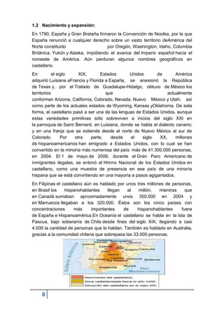 8
1.2 Nacimiento y expansión:
En 1790, España y Gran Bretaña firmaron la Convención de Nootka, por la que
España renunció a cualquier derecho sobre un vasto territorio deAmérica del
Norte constituido por Oregón, Washington, Idaho, Columbia
Británica, Yukón y Alaska, impidiendo el avance del Imperio español hacia el
noroeste de América. Aún perduran algunos nombres geográficos en
castellano.
En el siglo XIX, Estados Unidos de América
adquirió Luisiana aFrancia y Florida a España, se anexionó la República
de Texas y, por el Tratado de Guadalupe-Hidalgo, obtuvo de México los
territorios que actualmente
conforman Arizona, California, Colorado, Nevada, Nuevo México y Utah; así
como parte de los actuales estados de Wyoming, Kansas yOklahoma. De esta
forma, el castellano pasó a ser una de las lenguas de Estados Unidos, aunque
estas variedades primitivas sólo sobreviven a inicios del siglo XXI en
la parroquia de Saint Bernard, en Luisiana, donde se habla el dialecto canario;
y en una franja que se extiende desde el norte de Nuevo México al sur de
Colorado. Por otra parte, desde el siglo XX, millones
de hispanoamericanos han emigrado a Estados Unidos, con lo cual se han
convertido en la minoría más numerosa del país: más de 41.300.000 personas,
en 2004. El 1 de mayo de 2006, durante el Gran Paro Americano de
inmigrantes ilegales, se entonó el Himno Nacional de los Estados Unidos en
castellano, como una muestra de presencia en ese país de una minoría
hispana que se está convirtiendo en una mayoría a pasos agigantados.
En Filipinas el castellano aún es hablado por unos tres millones de personas,
en Brasil los hispanohablantes llegan al millón; mientras que
en Canadá sumaban aproximadamente unos 350.000 en 2004 y
en Marruecos llegaban a los 320.000. Éstos son los cinco países con
concentraciones más importantes de hispanohablantes fuera
de España e Hispanoamérica.En Oceanía el castellano se habla en la Isla de
Pascua, bajo soberanía de Chile desde fines del siglo XIX, llegando a casi
4.000 la cantidad de personas que lo hablan. También es hablado en Australia,
gracias a la comunidad chilena que sobrepasa las 33.000 personas.
 