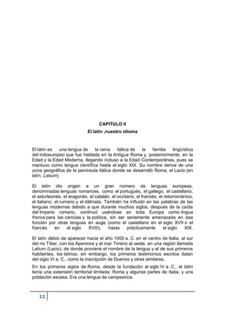 11
CAPITULO II
El latín ,nuestro idioma
El latín es una lengua de la rama itálica de la familia lingüística
del indoeuropeo que fue hablada en la Antigua Roma y, posteriormente, en la
Edad y la Edad Moderna, llegando incluso a la Edad Contemporánea, pues se
mantuvo como lengua científica hasta el siglo XIX. Su nombre deriva de una
zona geográfica de la península itálica donde se desarrolló Roma, el Lacio (en
latín, Latium).
El latín dio origen a un gran número de lenguas europeas,
denominadas lenguas romances, como el portugués, el gallego, el castellano,
el asturleonés, el aragonés, el catalán, el occitano, el francés, el retorrománico,
el italiano, el rumano y el dálmata. También ha influido en las palabras de las
lenguas modernas debido a que durante muchos siglos, después de la caída
del Imperio romano, continuó usándose en toda Europa como lingua
franca para las ciencias y la política, sin ser seriamente amenazada en esa
función por otras lenguas en auge (como el castellano en el siglo XVII o el
francés en el siglo XVIII), hasta prácticamente el siglo XIX.
El latín debió de aparecer hacia el año 1000 a. C. en el centro de Italia, al sur
del río Tíber, con los Apeninos y el mar Tirreno al oeste, en una región llamada
Latium (Lacio), de donde proviene el nombre de la lengua y el de sus primeros
habitantes, los latinos; sin embargo, los primeros testimonios escritos datan
del siglo VI a. C., como la inscripción de Duenos y otras similares.
En los primeros siglos de Roma, desde la fundación al siglo IV a. C., el latín
tenía una extensión territorial limitada: Roma y algunas partes de Italia, y una
población escasa. Era una lengua de campesinos.
 