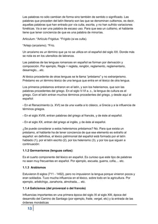 13
Las palabras no sólo cambian de forma sino también de sentido o significado. Las
palabras que proceden del latín literario son las que se denominan cultismos, es decir,
aquellas palabras que han entrado por vía culta, escrita, y no han sufrido variaciones
fonéticas. Va a ser una palabra de escaso uso. Para que sea un cultismo, el hablante
tiene que tener conciencia de que es una palabra de minorías.
Articulum: *Artículo Frigidus: *Frígido (si es culta).
*Artejo (arcaísmo). *Frío.
Un arcaísmo es un término que ya no se utiliza en el español del siglo XX. Donde más
se nota es en los utensilios de labranza.
Las palabras de las lenguas romances en español se forman por derivación y
composición. Por ejemplo, Regla = regleta, renglón, reglamento, reglamentario,
desarreglo,...etc.
Al léxico procedente de otras lenguas se le llama “préstamo” y no extranjerismo.
Préstamo es un término léxico de una lengua que entra en el léxico de otra lengua.
Los primeros préstamos entraron en el latín, y son los helenismos, que son las
palabras procedentes del griego. En el siglo V-VI a. c., la lengua de cultura es el
griego. Con el latín entran muchos términos procedentes del griego, y desde aquí al
español:
- En el Renacimiento (s. XVI) se da una vuelta a lo clásico, a Grecia y a la influencia de
términos griegos.
- En el siglo XVIII, entran palabras del griego al francés, y de éste al español.
- En el siglo XX, entran del griego al inglés, y de éste al español.
¿Se puede considerar a estos helenismos préstamos? No. Para que exista un
préstamo, el hablante ha de tener conciencia de que ese elemento es extraño al
español: en definitiva, el léxico patrimonial del español está formado por el latín
hablado (1), por el latín escrito (2), por los helenismo (3), y por los que siguen a
continuación:
1.1.2 Germanismos (lenguas celtas):
Es el cuarto componente del léxico en español. Es curioso que este tipo de palabras
no sean muy frecuentes en español. Por ejemplo, escuela, guerra, cofia,... etc.
1.1.3 Arabismos
Estuvieron 8 siglos (711 - 1492), pero no impusieron la lengua porque vinieron pocos y
eran soldados. Tuvo mucha influencia en el léxico, sobre todo en la agricultura. Por
ejemplo, arbélchigo, zanahoria, almohada,... etc.
1.1.4 Galicismos (del provenzal o del francés)
Influencias importantes en una primera época del siglo XI al siglo XIII, época del
desarrollo del Camino de Santiago (por ejemplo, fraile, vergel, etc) y la entrada de las
órdenes monásticas
 