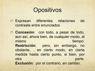 Opositivos 
Expresan diferentes relaciones de 
contraste entre enunciados 
Concesión: con todo, a pesar de todo, 
aun así, ahora bien, de cualquier modo, al 
mismo tiempo. 
Restricción: pero, sin embargo, no 
obstante, , en cierto modo, en cierta 
medida hasta cierto punto, si bien, por 
otra parte. 
Exclusión: por el contrario, en cambio. 
 