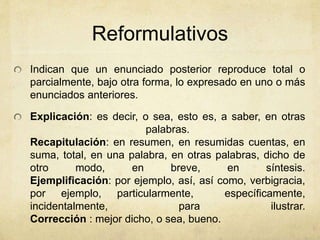 Reformulativos 
Indican que un enunciado posterior reproduce total o 
parcialmente, bajo otra forma, lo expresado en uno o más 
enunciados anteriores. 
Explicación: es decir, o sea, esto es, a saber, en otras 
palabras. 
Recapitulación: en resumen, en resumidas cuentas, en 
suma, total, en una palabra, en otras palabras, dicho de 
otro modo, en breve, en síntesis. 
Ejemplificación: por ejemplo, así, así como, verbigracia, 
por ejemplo, particularmente, específicamente, 
incidentalmente, para ilustrar. 
Corrección : mejor dicho, o sea, bueno. 
 