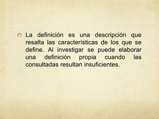 La definición es una descripción que 
resalta las características de los que se 
define. Al investigar se puede elaborar 
una definición propia cuando las 
consultadas resultan insuficientes. 
 