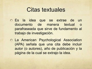 Citas textuales 
Es la idea que se extrae de un 
documento de manera textual o 
parafraseada que sirve de fundamento al 
trabajo de investigación. 
La American Psychological Association 
(APA) señala que una cita debe incluir 
autor (o autores), año de publicación y la 
página de la cual se extrajo la idea. 
 