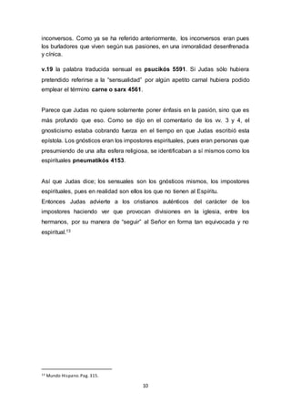 inconversos. Como ya se ha referido anteriormente, los inconversos eran pues 
los burladores que viven según sus pasiones, en una inmoralidad desenfrenada 
y cínica. 
v.19 la palabra traducida sensual es psucikós 5591. Si Judas sólo hubiera 
pretendido referirse a la “sensualidad” por algún apetito carnal hubiera podido 
emplear el término carne o sarx 4561. 
Parece que Judas no quiere solamente poner énfasis en la pasión, sino que es 
más profundo que eso. Como se dijo en el comentario de los vv. 3 y 4, el 
gnosticismo estaba cobrando fuerza en el tiempo en que Judas escribió esta 
epístola. Los gnósticos eran los impostores espirituales, pues eran personas que 
presumiendo de una alta esfera religiosa, se identificaban a sí mismos como los 
espirituales pneumatikós 4153. 
Así que Judas dice; los sensuales son los gnósticos mismos, los impostores 
espirituales, pues en realidad son ellos los que no tienen al Espíritu. 
Entonces Judas advierte a los cristianos auténticos del carácter de los 
impostores haciendo ver que provocan divisiones en la iglesia, entre los 
hermanos, por su manera de “seguir” al Señor en forma tan equivocada y no 
espiritual.13 
10 
13 Mundo Hispano. Pag. 315. 
 