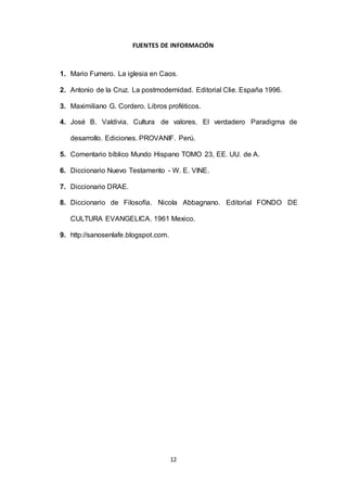 FUENTES DE INFORMACIÓN 
1. Mario Fumero. La iglesia en Caos. 
2. Antonio de la Cruz. La postmodernidad. Editorial Clie. España 1996. 
3. Maximiliano G. Cordero. Libros proféticos. 
4. José B. Valdivia. Cultura de valores. El verdadero Paradigma de 
desarrollo. Ediciones. PROVANIF. Perú. 
5. Comentario bíblico Mundo Hispano TOMO 23, EE. UU. de A. 
6. Diccionario Nuevo Testamento - W. E. VINE. 
12 
7. Diccionario DRAE. 
8. Diccionario de Filosofía. Nicola Abbagnano. Editorial FONDO DE 
CULTURA EVANGELICA. 1961 Mexico. 
9. http://sanosenlafe.blogspot.com. 
