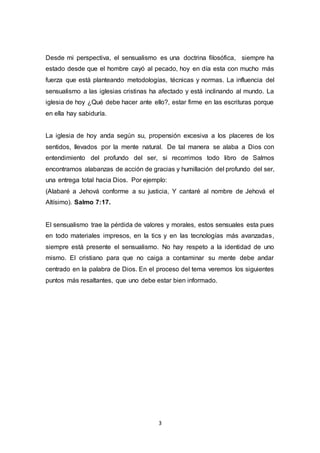 Desde mi perspectiva, el sensualismo es una doctrina filosófica, siempre ha 
estado desde que el hombre cayó al pecado, hoy en día esta con mucho más 
fuerza que está planteando metodologías, técnicas y normas. La influencia del 
sensualismo a las iglesias cristinas ha afectado y está inclinando al mundo. La 
iglesia de hoy ¿Qué debe hacer ante ello?, estar firme en las escrituras porque 
en ella hay sabiduría. 
La iglesia de hoy anda según su, propensión excesiva a los placeres de los 
sentidos, llevados por la mente natural. De tal manera se alaba a Dios con 
entendimiento del profundo del ser, si recorrimos todo libro de Salmos 
encontramos alabanzas de acción de gracias y humillación del profundo del ser, 
una entrega total hacia Dios. Por ejemplo: 
(Alabaré a Jehová conforme a su justicia, Y cantaré al nombre de Jehová el 
Altísimo). Salmo 7:17. 
El sensualismo trae la pérdida de valores y morales, estos sensuales esta pues 
en todo materiales impresos, en la tics y en las tecnologías más avanzadas, 
siempre está presente el sensualismo. No hay respeto a la identidad de uno 
mismo. El cristiano para que no caiga a contaminar su mente debe andar 
centrado en la palabra de Dios. En el proceso del tema veremos los siguientes 
puntos más resaltantes, que uno debe estar bien informado. 
3 
 