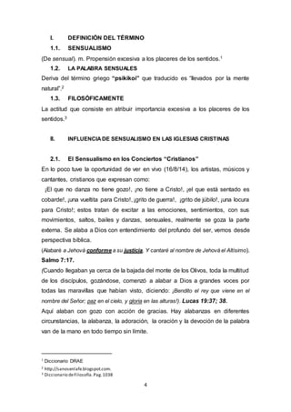 I. DEFINICIÓN DEL TÉRMINO 
1.1. SENSUALISMO 
(De sensual). m. Propensión excesiva a los placeres de los sentidos.1 
4 
1.2. LA PALABRA SENSUALES 
Deriva del término griego “psikikoi” que traducido es “llevados por la mente 
natural”.2 
1.3. FILOSÓFICAMENTE 
La actitud que consiste en atribuir importancia excesiva a los placeres de los 
sentidos.3 
II. INFLUENCIA DE SENSUALISMO EN LAS IGLESIAS CRISTINAS 
2.1. El Sensualismo en los Conciertos “Cristianos” 
En lo poco tuve la oportunidad de ver en vivo (16/8/14), los artistas, músicos y 
cantantes, cristianos que expresan como: 
¡El que no danza no tiene gozo!, ¡no tiene a Cristo!, ¡el que está sentado es 
cobarde!, ¡una vueltita para Cristo!, ¡grito de guerra!, ¡grito de júbilo!, ¡una locura 
para Cristo!; estos tratan de excitar a las emociones, sentimientos, con sus 
movimientos, saltos, bailes y danzas, sensuales, realmente se goza la parte 
externa. Se alaba a Dios con entendimiento del profundo del ser, vemos desde 
perspectiva bíblica. 
(Alabaré a Jehová conforme a su justicia, Y cantaré al nombre de Jehová el Altísimo). 
Salmo 7:17. 
(Cuando llegaban ya cerca de la bajada del monte de los Olivos, toda la multitud 
de los discípulos, gozándose, comenzó a alabar a Dios a grandes voces por 
todas las maravillas que habían visto, diciendo: ¡Bendito el rey que viene en el 
nombre del Señor; paz en el cielo, y gloria en las alturas!). Lucas 19:37; 38. 
Aquí alaban con gozo con acción de gracias. Hay alabanzas en diferentes 
circunstancias, la alabanza, la adoración, la oración y la devoción de la palabra 
van de la mano en todo tiempo sin límite. 
1 Diccionario DRAE 
2 http://sanosenlafe.blogspot.com. 
3 Diccionario de Filosofía. Pag. 1038 
 