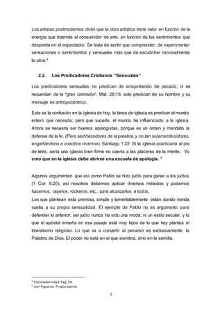 Los artistas postmodernos dirán que la obra artística tiene valor en función de la 
energía que trasmite al consumidor de arte, en función de los sentimientos que 
despierta en el espectador. Se trata de sentir que comprender, de experimentar 
sensaciones o sentimientos y sensuales más que de escudriñar racionalmente 
la obra.4 
2.2. Los Predicadores Cristianos “Sensuales” 
Los predicadores sensuales no predican de arrepintiendo de pecado; ni se 
recuerdan de la “gran comisión”, Mat. 28:19, solo predican de su nombre y su 
mensaje es antropocéntrico. 
Esto es la confusión en la iglesia de hoy, la tarea de iglesia es predicar al mundo 
entero que necesita; pero que sucede, el mundo ha influenciado a la iglesia. 
Ahora se necesita ser buenos apologistas, porque es un orden y mandato la 
defensa de la fe, (Pero sed hacedores de la palabra, y no tan solamente oidores, 
engañándoos a vosotros mismos). Santiago 1:22. Si la iglesia practicaría al pie 
de letra, sería una iglesia bien firme no caería a las placeres de la mente. Yo 
creo que en la iglesia debe abrirse una escuela de apología. 5 
Algunos argumentan que así como Pablo se hizo judío para ganar a los judíos 
(1 Cor. 9:20), así nosotros debemos aplicar diversos métodos y podemos 
hacernos, raperos, rockeros, etc., para alcanzarlos a todos. 
Los que plantean esta premisa, simple y lamentablemente están dando rienda 
suelta a su propia sensualidad. El ejemplo de Pablo no es argumento para 
defender lo anterior, ser judío nunca ha sido una moda, ni un estilo secular, y lo 
que el apóstol enseña en esa pasaje está muy lejos de lo que hoy plantea el 
liberalismo religioso. Lo que va a convertir al pecador es exclusivamente la 
Palabra de Dios. El poder no está en el que siembra, sino en la semilla. 
5 
4 Postmodernidad. Pag. 58. 
5 Joel Figueroa. Propia aporte. 
 