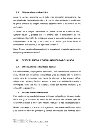 2.3. El Sensualismo en los Cultos 
Ahora ya no hay reverencia en el culto, mas compartan sensualmente, ha 
perdido el valor, la esencia del culto o Adoración, si vemos la practica cultica de 
la iglesia primitiva era integro, entonces debemos volver a las sendas de los 
comienzos. 
Si vemos en el antiguo testamento, el profeta hebreo es el hombre recio, 
ejemplar adusto y piadoso que se enfrenta con el sensualismo de sus 
compatriotas. Su misión del profeta era acusar a sus contemporáneos por sus 
transgresiones de la Ley, y en consecuencia, tenían que hacer frente al 
sensualismo, a la idolatría, a las injusticias sociales.6 
Santo Tomas, menciona los pecados de la sensualidad, en cuanto que embotan 
el espíritu y son escandalosos.7 
III. DESDE EL ENFOQUE SOCIAL, INFLUENCIA DEL MUNDO 
3.1. El Sensualismo en las Redes Sociales 
Las redes sociales, los programas televisivos”, radio con músicas enfocadas al 
sexo, internet con programas pornográficos y las discotecas, etc. Ha sido un 
medio para la corrupción, esto llama la atención a los jóvenes, niños, 
adolescentes, adultos y familias, a causa de estos la sociedad está atrasado y 
corrompida, cada vez más la violencia, niños con traumas mentales y la 
educación es paupérrimo. 
3.2. El Sensualismo en el Mundo 
Esta es otra de las características que sobresale en los últimos tiempos, el culto 
físico y el goce. Estamos en medio de una sociedad tan perversa, que no 
escatiman nada con el fin de verse mejor y “disfrutar” la vida a cualquier precio. 
Hoy es buen negocio la apariencia. La gente se preocupa de modificar su rostro 
y de cultivar su físico en gimnasios y centros de estéticas. Los hombres están 
6 Libros proféticos. Pag. 14. 
7 Libros proféticos. Pag. 17. Santo Tomas, De ver. XII 5. 
6 
 