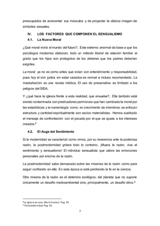 preocupados de acrecentar sus músculos y de proyectar la clásica imagen de 
símbolos sexuales. 
IV. LOS FACTORES QUE COMPONEN EL SENSUALISMO 
4.1. La Nueva Moral 
¿Qué moral vivirá el mundo del futuro?, Este extremo anormal da base a que los 
psicólogos modernos elaboran, todo un método liberal de relación familiar al 
grado que los hijos son protegidos de los deberes que los padres deberían 
exigirles. 
La moral ya no es como antes que vivían con entendimiento y responsabilidad, 
pues hoy el vivir juntos sin estar casados es normal e incluso recomendado. La 
masturbación es una receta médica. El uso de preservativo es limitado a los 
peligros del SIDA. 
Y ¿qué hace la iglesia frente a esta realidad, que envuelve?, Ella también está 
siendo contaminada con predicadores permisivos que han cambiado la moral por 
las estadísticas y la numerología como: en crecimiento de miembros, se enfocan 
estructura y cantidad espiritualmente son vacíos materialistas. Hemos sustituido 
el mensaje de confrontación con el pecado por el que se ajusta a los intereses 
creados.8 
7 
4.2. El Auge del Sentimiento 
Si la modernidad se caracterizó como vimos, por su reverencia ante la poderosa 
razón, la postmodernidad gritara todo lo contrario. ¡Muera la razón, viva el 
sentimiento y sensualismo! El individuo sensualista que valora las emociones 
personales por encima de la razón. 
La postmodernidad sabe demasiado sobre las miserias de la razón como para 
seguir confiando en ella. En esta época si está perdiendo la fe en la ciencia. 
Otra miseria de la razón es el deterioro ecológico, del planeta que no supone 
únicamente un desafío medioambiental sino, principalmente, un desafío ético.9 
8La iglesia en caos. Mario Fumero. Pag. 34. 
9 Postmodernidad. Pag. 59. 
 