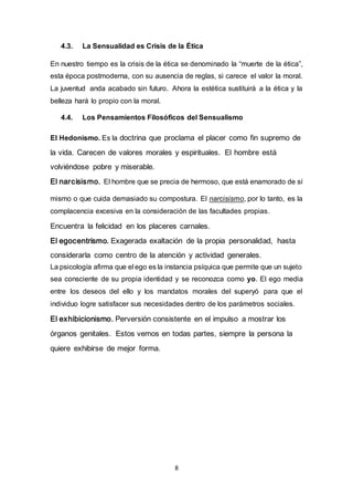 4.3. La Sensualidad es Crisis de la Ética 
En nuestro tiempo es la crisis de la ética se denominado la “muerte de la ética”, 
esta época postmoderna, con su ausencia de reglas, si carece el valor la moral. 
La juventud anda acabado sin futuro. Ahora la estética sustituirá a la ética y la 
belleza hará lo propio con la moral. 
4.4. Los Pensamientos Filosóficos del Sensualismo 
El Hedonismo. Es la doctrina que proclama el placer como fin supremo de 
la vida. Carecen de valores morales y espirituales. El hombre está 
8 
volviéndose pobre y miserable. 
El narcisismo. El hombre que se precia de hermoso, que está enamorado de sí 
mismo o que cuida demasiado su compostura. El narcisismo, por lo tanto, es la 
complacencia excesiva en la consideración de las facultades propias. 
Encuentra la felicidad en los placeres carnales. 
El egocentrismo. Exagerada exaltación de la propia personalidad, hasta 
considerarla como centro de la atención y actividad generales. 
La psicología afirma que el ego es la instancia psíquica que permite que un sujeto 
sea consciente de su propia identidad y se reconozca como yo. El ego media 
entre los deseos del ello y los mandatos morales del superyó para que el 
individuo logre satisfacer sus necesidades dentro de los parámetros sociales. 
El exhibicionismo. Perversión consistente en el impulso a mostrar los 
órganos genitales. Estos vemos en todas partes, siempre la persona la 
quiere exhibirse de mejor forma. 
 
