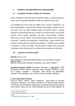 V. DESDE EL ENFOQUE BÍBLICO EL SENSUALISMO 
5.1. Una Iglesia Invisible en Medio de la Sociedad 
Somos invisibles en medio de nuestra sociedad o visible, no somos tomados en 
cuenta como los grandes referentes morales que necesita nuestro país. 
Los sociólogos nos miran como una religión más, con ritos y costumbres, con 
cierto caudal político y capaz de llenar estadios para nuestros eventos, pero no 
nos miran como una clase dirigente capaz de enseñar valores a nuestra 
sociedad. Es preocupante todo esto, porque si no somos nosotros como pueblo 
creyente, que se supone ostentamos una ética y moral elevada, ¿Quiénes 
podrán ser y con qué “valores” los que lideran el gran cambio social pendiente 
en el país?, o tenemos que resignarnos y conformarnos a seguir viviendo en la 
pobreza, la mediocridad y la decadencia de siempre.10 ¿Quiénes somos, visibles 
o invisibles?, yo digo con certeza, Dios ha puesto la iglesia como cuerpo de 
Cristo para ser luz admirable por lo cual debemos ser visibles en la sociedad. 
5.2. ¿quiénes son los Sensuales? 
9 
EXÉGESIS (Judas 18, 19) 
Pues os decían: En el tiempo final habrá burladores, que vivirán según sus propias 
pasiones impías. 
Éstos son los que causan divisiones, los sensuales, que no tienen el Espíritu. 11 
psuquikos (ψυχικός, G5591). Se traduce “sensuales” en Jud_19 (RV, RVR, 
VM, Besson); RVR77 traduce “mundanos”; LBA: “individuos mundanos”, dando 
en el margen “naturales” o “sensuales”; BNC traduce muy literalmente: 
“animales”; NVI parafrasea: “que van tras sus meros instintos naturales”.12 
Lo que Judas quiere destacar 
v.18 “los últimos tiempos”, habrá “burladores”. Judas habla de personas 
sarcásticas, burladoras. Y coincide con 2 Pedro 3:3, 4, donde se habla casi de la 
misma forma de los burladores andan según sus deseos pecaminosos carnales, 
como buenos impíos que son. Definitivamente que aquí se está hablando de 
10 Cultura de Valores. Pag. 84. 
11 Biblia textual, v.18, engañadores 2 Pd. 3:3, Lit. viven. V.19, Lit. naturales o animales. Lit. que no tienen 
espíritu. 
12 Diccionario Nuevo Testamento - W. E. VINE. 
 