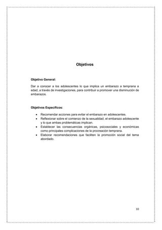 10
Objetivos
Objetivo General:
Dar a conocer a los adolescentes lo que implica un embarazo a temprana a
edad, a través de investigaciones, para contribuir a promover una disminución de
embarazos.
Objetivos Específicos:
 Recomendar acciones para evitar el embarazo en adolescentes.
 Reflexionar sobre el comienzo de la sexualidad, el embarazo adolescente
y lo que ambas problemáticas implican.
 Establecer las consecuencias orgánicas, psicosociales y económicas
como principales complicaciones de la procreación temprana.
 Elaborar recomendaciones que faciliten la promoción social del tema
abordado.
 