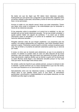 39
No basta con que les digan que NO deben tener relaciones sexuales.
Explíquenles por qué opinan eso y pregunten lo que opinan ellos. Díganles cómo
se sentían ustedes a esta edad, escúcheles y tomen en serio sus opiniones y por
favor, no los sermoneen.
Aunque no estén en una relación sexual, tienen que estar preparados. Tienen
que saber cómo evitar el embarazo y las enfermedades que se transmiten a
través de las relaciones sexuales.
Si les preguntan sobre la sexualidad o el control de la natalidad, no den por
sentado que ya han tenido relaciones sexuales. Tal vez sea simple curiosidad, o
quizás quieran hablar con alguien de confianza. Y no crean que al darles
información sobre la sexualidad y el control de la natalidad van a empujarlos
hacia las relaciones sexuales.
Póngales atención antes de que tengan problemas. Los programas para las
madres y los padres adolescentes son magníficos, pero todos necesitan ánimo,
atención y apoyo. Prémienlos cuando hacen lo correcto, aunque no parezca gran
cosa. No se limiten a inundarlos de atención solamente cuando hay un nene de
por medio.
A veces, lo único que se necesita para abstenerse, es que no se presente la
ocasión. Si ustedes no pueden estar en casa con ellos después de las horas
escolares, vean que tengan algo para hacer que realmente nos guste, allí donde
haya más jóvenes y algunos adultos que se sientan a gusto con los jóvenes de
su edad. Muchas veces llegan a las relaciones sexuales porque no hay nada
más que hacer. No los dejen tanto tiempo solos.
De verdad, a ellos les importa lo que ustedes piensen, aunque no siempre lo den
a entender. Cuando terminan por no hacer exactamente lo que nos han dicho,
no crean que fracasaron en su comunicación con ellos.
Demuéstrenles cómo son las relaciones buenas y responsables. A ellos les
influye tanto lo que ustedes hacen como lo que dicen. Si demuestran
generosidad, comunicación y responsabilidad en sus propias relaciones, es más
probable que ellos sigan su ejemplo.
 