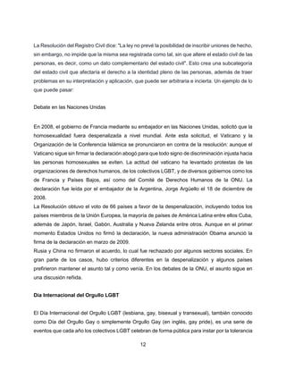 12
La Resolución del Registro Civil dice: "La ley no prevé la posibilidad de inscribir uniones de hecho,
sin embargo, no impide que la misma sea registrada como tal, sin que altere el estado civil de las
personas, es decir, como un dato complementario del estado civil". Esto crea una subcategoría
del estado civil que afectaría el derecho a la identidad pleno de las personas, además de traer
problemas en su interpretación y aplicación, que puede ser arbitraria e incierta. Un ejemplo de lo
que puede pasar:
Debate en las Naciones Unidas
En 2008, el gobierno de Francia mediante su embajador en las Naciones Unidas, solicitó que la
homosexualidad fuera despenalizada a nivel mundial. Ante esta solicitud, el Vaticano y la
Organización de la Conferencia Islámica se pronunciaron en contra de la resolución: aunque el
Vaticano sigue sin firmar la declaración abogó para que todo signo de discriminación injusta hacia
las personas homosexuales se eviten. La actitud del vaticano ha levantado protestas de las
organizaciones de derechos humanos, de los colectivos LGBT, y de diversos gobiernos como los
de Francia y Países Bajos, así como del Comité de Derechos Humanos de la ONU. La
declaración fue leída por el embajador de la Argentina, Jorge Argüello el 18 de diciembre de
2008.
La Resolución obtuvo el voto de 66 países a favor de la despenalización, incluyendo todos los
países miembros de la Unión Europea, la mayoría de países de América Latina entre ellos Cuba,
además de Japón, Israel, Gabón, Australia y Nueva Zelanda entre otros. Aunque en el primer
momento Estados Unidos no firmó la declaración, la nueva administración Obama anunció la
firma de la declaración en marzo de 2009.
Rusia y China no firmaron el acuerdo, lo cual fue rechazado por algunos sectores sociales. En
gran parte de los casos, hubo criterios diferentes en la despenalización y algunos países
prefirieron mantener el asunto tal y como venía. En los debates de la ONU, el asunto sigue en
una discusión reñida.
Día Internacional del Orgullo LGBT
El Día Internacional del Orgullo LGBT (lesbiana, gay, bisexual y transexual), también conocido
como Día del Orgullo Gay o simplemente Orgullo Gay (en inglés, gay pride), es una serie de
eventos que cada año los colectivos LGBT celebran de forma pública para instar por la tolerancia
 
