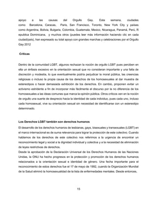 15
apoyo a las causas del Orgullo Gay. Esta semana, ciudades
como Barcelona, Caracas, Paris, San Francisco, Toronto, New York City y países
como Argentina, Bolivia, Bulgaria, Colombia, Guatemala, Mexico, Nicaragua, Panamá, Perú, R
epublica Dominicana, y muchos otros (puedes leer más información haciendo clic en cada
ciudad/país), han expresado su total apoyo con grandes marchas y celebraciones por el Orgullo
Gay 2012
Críticas
Dentro de la comunidad LGBT, algunos rechazan la noción de orgullo LGBT pues perciben en
ella un énfasis excesivo en la orientación sexual que no consideran importante y una falta de
discreción y modestia, lo que eventualmente podría perjudicar la moral pública, las creencias
religiosas o incluso la propia causa de los derechos de los homosexuales al dar muestra de
estereotipos o hacer demasiada exhibición de los derechos. En cambio, proponen evitar un
activismo estridente a fin de incorporar más fácilmente el discurso por la no diferencia de los
homosexuales a las ideas comunes que marca la opinión pública. Otros críticos ven en la noción
de orgullo una suerte de desprecio hacia la identidad de cada individuo, pues cada uno, incluso
cada homosexual, vive su orientación sexual sin necesidad de identificarse con un estereotipo
determinado.
Los Derechos LGBT también son derechos humanos
El desarrollo de los derechos humanos de lesbianas, gays, bisexuales y transexuales (LGBT) en
el marco internacional es de suma relevancia para lograr la protección de este colectivo. Cuando
hablamos de los derechos de este colectivo nos referimos a la urgencia de encontrar un
reconocimiento legal y social a la dignidad individual y colectiva y a la necesidad de eliminación
de leyes restrictivas de derechos.
Desde la aprobación de la Declaración Universal de los Derechos Humanos de las Naciones
Unidas, la ONU ha hecho progresos en la protección y promoción de los derechos humanos
relacionados a la orientación sexual e identidad de género. Una fecha importante para el
reconocimiento de estos derechos fue el 17 de mayo de 1992, cuando la Organización Mundial
de la Salud eliminó la homosexualidad de la lista de enfermedades mentales. Desde entonces,
 