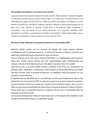 16
Comentarios homofóbicos en las elecciones de 2013
Luego de las elecciones presidenciales de Ecuador de 2013, Nelson Zavala, un pastor evangélico
y el candidato presidencial que quedó en último lugar en las votaciones, fue sentenciado por una
corte electoral a pagar más de $3.000 en multas por proferir comentarios homofóbicos. La corte
también le prohibió ser candidato a cualquier dignidad o afiliarse a ningún partido político por un
plazo de un año. Durante la campaña, Zavala llamó a las personas LGBT "pecadoras" e
"inmorales", y dijo que sufrían de una "severa desviación de la conducta". Activistas LGBT
aplaudieron el veredicto, que aseveraron marcaba un precedente. Zavala apeló el fallo, pero el
veredicto fue ratificado en última instancia el 19 de marzo de 2013.
Naciones Unidas defiende los derechos humanos de la comunidad LGBT
Naciones Unidas celebra que las marchas del Orgullo Gay hayan logrado visibilizar
mundialmente que la diversidad sexual es un asunto de derechos humanos y promueve que
exista más receptividad hacia los activistas de este movimiento.
Para el Programa de la ONU sobre VIH/sida (ONUSIDA) y su representante para Panamá y
Costa Rica, Ricardo García, siempre han sido "fundamentales" estas manifestaciones que
celebran el día de la diversidad sexual y por ello desde hace años viene las respalda.
Cada 28 de junio, o el primer sábado anterior o posterior a esa fecha, las asociaciones de
lesbianas, gays, bisexuales y transexuales (LGBT) realizan la denominada Marcha del Orgullo
Gay para fomentar entre la sociedad la tolerancia y la aceptación hacia las personas con una
orientación sexual diferente.
El representante de ONUSIDA dijo en una entrevista con Efe que las Naciones Unidas se han
solidarizado con el movimiento LGTB "en particular porque es un asunto de derechos humanos".
Una demostración de ello fue la izada de la "bandera de la diversidad sexual", junto a la de la
ONU, en una ceremonia celebrada este viernes ante la Casa de las Naciones Unidas en Panamá.
García afirmó que "la diversidad sexual es un ejemplo más de que la individualidad debe ser
respetada por encima de todo".
Las marchas del Orgullo Gay "cada vez toman más fuerza" y han logrado darle visibilidad a nivel
mundial a la diversidad sexual y a sus derechos, agregó.
 