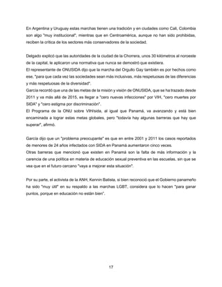 17
En Argentina y Uruguay estas marchas tienen una tradición y en ciudades como Cali, Colombia
son algo "muy institucional", mientras que en Centroamérica, aunque no han sido prohibidas,
reciben la crítica de los sectores más conservadores de la sociedad.
Delgado explicó que las autoridades de la ciudad de la Chorrera, unos 30 kilómetros al noroeste
de la capital, le aplicaron una normativa que nunca se demostró que existiera.
El representante de ONUSIDA dijo que la marcha del Orgullo Gay también es por hechos como
ese, "para que cada vez las sociedades sean más inclusivas, más respetuosas de las diferencias
y más respetuosas de la diversidad".
García recordó que una de las metas de la misión y visión de ONUSIDA, que se ha trazado desde
2011 y va más allá de 2015, es llegar a "cero nuevas infecciones" por VIH, "cero muertes por
SIDA" y "cero estigma por discriminación".
El Programa de la ONU sobre VIH/sida, al igual que Panamá, va avanzando y está bien
encaminada a lograr estas metas globales, pero "todavía hay algunas barreras que hay que
superar", afirmó.
García dijo que un "problema preocupante" es que en entre 2001 y 2011 los casos reportados
de menores de 24 años infectados con SIDA en Panamá aumentaron cinco veces.
Otras barreras que mencionó que existen en Panamá son la falta de más información y la
carencia de una política en materia de educación sexual preventiva en las escuelas, sin que se
vea que en el futuro cercano "vaya a mejorar esta situación".
Por su parte, el activista de la ANH, Kennin Batista, si bien reconoció que el Gobierno panameño
ha sido "muy útil" en su respaldo a las marchas LGBT, considera que lo hacen "para ganar
puntos, porque en educación no están bien”.
 