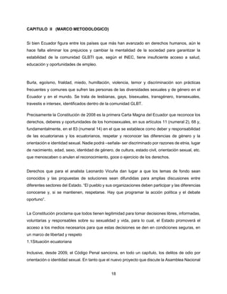 18
CAPITULO ll (MARCO METODOLOGICO)
Si bien Ecuador figura entre los países que más han avanzado en derechos humanos, aún le
hace falta eliminar los prejuicios y cambiar la mentalidad de la sociedad para garantizar la
estabilidad de la comunidad GLBTI que, según el INEC, tiene insuficiente acceso a salud,
educación y oportunidades de empleo.
Burla, egoísmo, frialdad, miedo, humillación, violencia, temor y discriminación son prácticas
frecuentes y comunes que sufren las personas de las diversidades sexuales y de género en el
Ecuador y en el mundo. Se trata de lesbianas, gays, bisexuales, transgénero, transexuales,
travestis e intersex, identificados dentro de la comunidad GLBT.
Precisamente la Constitución de 2008 es la primera Carta Magna del Ecuador que reconoce los
derechos, deberes y oportunidades de los homosexuales, en sus artículos 11 (numeral 2), 68 y,
fundamentalmente, en el 83 (numeral 14) en el que se establece como deber y responsabilidad
de las ecuatorianas y los ecuatorianos, respetar y reconocer las diferencias de género y la
orientación e identidad sexual. Nadie podrá –señala- ser discriminado por razones de etnia, lugar
de nacimiento, edad, sexo, identidad de género, de cultura, estado civil, orientación sexual, etc.
que menoscaben o anulen el reconocimiento, goce o ejercicio de los derechos.
Derechos que para el analista Leonardo Vicuña dan lugar a que los temas de fondo sean
conocidos y las propuestas de soluciones sean difundidas para amplias discusiones entre
diferentes sectores del Estado. “El pueblo y sus organizaciones deben participar y las diferencias
conocerse y, si se mantienen, respetarse. Hay que programar la acción política y el debate
oportuno”.
La Constitución proclama que todos tienen legitimidad para tomar decisiones libres, informadas,
voluntarias y responsables sobre su sexualidad y vida, para lo cual, el Estado promoverá el
acceso a los medios necesarios para que estas decisiones se den en condiciones seguras, en
un marco de libertad y respeto
1.1Situación ecuatoriana
Inclusive, desde 2009, el Código Penal sanciona, en todo un capítulo, los delitos de odio por
orientación o identidad sexual. En tanto que el nuevo proyecto que discute la Asamblea Nacional
 
