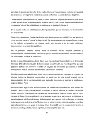 19
garantiza el ejercicio del derecho de las visitas íntimas en los centros de reclusión en igualdad
de condiciones sin importar la nacionalidad, sexo, preferencia sexual o identidad de género.
“Antes éramos más discriminados; desde 2008 ha habido un progreso en la inclusión de estos
grupos a la sociedad; lamentablemente, no es un ejercicio real porque falta cumplir la legalidad
consagrada”, afirmó Diane Rodríguez, presidenta de la Asociación Silueta X
En un estudio hecho por esta Asociación, Rodríguez señala que las denuncias por discrimen han
ido en aumento.
El sociólogo ecuatoriano Teodoro Wolf da la razón del porqué los grupos GLBTI no son admitidos
como un grupo humano “normal” en la sociedad: “Se les considera como entes enfermos y raros
por la tradición conservadora de nuestra nación que, sumada a los principios religiosos,
desencadenan en una condena pública”.
Así, el problema persiste, aunque ahora el Gobierno ofrezca mayores garantías y
reconocimientos constitucionales, como aquel que por mandato se permite las uniones de hecho
del mismo sexo, sin llegar al matrimonio.
Dentro de las políticas públicas, Quito dio un paso importante con la expedición de la Ordenanza
Municipal 240 sobre la inclusión de la diversidad sexual GLBTI. La medida permite que esa
población participe en promover y validar un proyecto de Ordenanza que declara al Distrito
Metropolitano libre de prácticas atentatorias a los derechos humanos.
El reclamo público de la legitimidad de los mencionados colectivos, en los cuales se incluye a los
intersex (antes mal llamados hermafroditas por nacer con los dos sexos), empezó con la
despenalización de la homosexualidad, que castigaba con prisión a quienes la practicaban,
según el Código Penal
El actual marco legal coloca a Ecuador entre los países más avanzados en esta materia en
América Latina. Es así que por primera ocasión en la historia nacional, el Gobierno de Rafael
Correa designó a una activista de los derechos de las mujeres diversas, Carina Vance, como
ministra de Salud. En una publicación de una revista ecuatoriana, Vance narra su historia y la
experiencia que sufrió por el rechazo de la sociedad, aun cuando vivió en Europa. La ministra
indicó que en ese continente, a los 13 años, tuvo su primera novia y, mientras viajaban en un bus
agarradas de la mano, un grupo de chicos y chicas de unos 20 años le escupieron en la cara, le
dieron un puñete y patadas, lo que significó un duro despertar para ella.
 