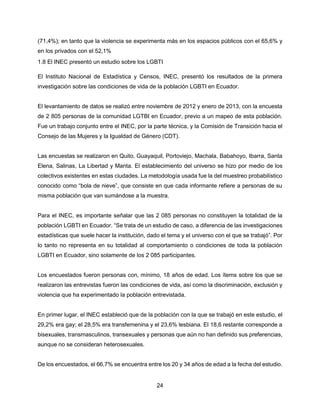 24
(71,4%); en tanto que la violencia se experimenta más en los espacios públicos con el 65,6% y
en los privados con el 52,1%
1.8 El INEC presentó un estudio sobre los LGBTI
El Instituto Nacional de Estadística y Censos, INEC, presentó los resultados de la primera
investigación sobre las condiciones de vida de la población LGBTI en Ecuador.
El levantamiento de datos se realizó entre noviembre de 2012 y enero de 2013, con la encuesta
de 2 805 personas de la comunidad LGTBI en Ecuador, previo a un mapeo de esta población.
Fue un trabajo conjunto entre el INEC, por la parte técnica, y la Comisión de Transición hacia el
Consejo de las Mujeres y la Igualdad de Género (CDT).
Las encuestas se realizaron en Quito, Guayaquil, Portoviejo, Machala, Babahoyo, Ibarra, Santa
Elena, Salinas, La Libertad y Manta. El establecimiento del universo se hizo por medio de los
colectivos existentes en estas ciudades. La metodología usada fue la del muestreo probabilístico
conocido como “bola de nieve”, que consiste en que cada informante refiere a personas de su
misma población que van sumándose a la muestra.
Para el INEC, es importante señalar que las 2 085 personas no constituyen la totalidad de la
población LGBTI en Ecuador. “Se trata de un estudio de caso, a diferencia de las investigaciones
estadísticas que suele hacer la institución, dado el tema y el universo con el que se trabajó”. Por
lo tanto no representa en su totalidad al comportamiento o condiciones de toda la población
LGBTI en Ecuador, sino solamente de los 2 085 participantes.
Los encuestados fueron personas con, mínimo, 18 años de edad. Los ítems sobre los que se
realizaron las entrevistas fueron las condiciones de vida, así como la discriminación, exclusión y
violencia que ha experimentado la población entrevistada.
En primer lugar, el INEC estableció que de la población con la que se trabajó en este estudio, el
29,2% era gay; el 28,5% era transfemenina y el 23,6% lesbiana. El 18,6 restante corresponde a
bisexuales, transmasculinos, transexuales y personas que aún no han definido sus preferencias,
aunque no se consideran heterosexuales.
De los encuestados, el 66,7% se encuentra entre los 20 y 34 años de edad a la fecha del estudio.
 