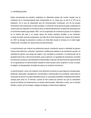 6
4.1-INTRODUCCIÓN:
Datos provenientes de estudios realizados en diferentes países del mundo revelan que la
incidencia de la homosexualidad está comprendida en un rango que va del 4 al 17% de la
población, de lo que se desprende que los homosexuales constituyen uno de los grupos
minoritarios más importantes en esta sociedad. I a situación de las personas gays y lesbianas en
nuestro país ha mejorado en los últimos años, fundamentalmente por el desarrollo alcanzado por
el movimiento lésbico-gay desde 1991, con el surgimiento de numerosos grupos en la Capital y
en el interior del país y un mayor apoyo de ciertos sectores sociales a sus reclamos.
A pesar de estos avances auspiciosos, por fallo de la Corte Suprema de Justicia de la Nación,
en 1991 se denegó la personería Jurídica a la Este fallo revela el rechazo en el orden legal-
institucional, vinculado con otras formas de discriminación
La discriminación por motivos de preferencia sexual, orientación sexual o identidad de género
incluye toda distinción, exclusión, restricción o preferencia basada en la orientación sexual o la
identidad de género que tenga por objeto o por resultado la anulación o la disminución de la
igualdad ante la ley o del reconocimiento, goce o ejercicio, en igualdad de condiciones, de todos
los derechos humanos y las libertades fundamentales. Este tipo de discriminación generalmente
se ve agravada por la discriminación basada en otras causas como el género, la raza, la edad,
la religión, la discapacidad, el estado de salud y la condición económica.
La discriminación, como una violación a los derechos humanos es para algunos homosexuales,
lesbianas, bisexuales, transgéneros, transexuales e intersexuales una constante, sobre todo en
el proceso de asumir su propia identidad sexual, lo cual puede resultarles verdaderamente difícil,
aunque para otros no. A menudo, cuando se dan cuenta por primera vez que su orientación
sexual es distinta a la heterosexual, se sienten atemorizados, diferentes o solos, por el rechazo
familiar y social, por los amigos, colegas de trabajo e instituciones religiosas.
 