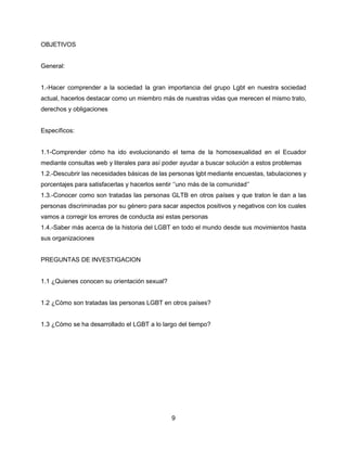 9
OBJETIVOS
General:
1.-Hacer comprender a la sociedad la gran importancia del grupo Lgbt en nuestra sociedad
actual, hacerlos destacar como un miembro más de nuestras vidas que merecen el mismo trato,
derechos y obligaciones
Específicos:
1.1-Comprender cómo ha ido evolucionando el tema de la homosexualidad en el Ecuador
mediante consultas web y literales para así poder ayudar a buscar solución a estos problemas
1.2.-Descubrir las necesidades básicas de las personas lgbt mediante encuestas, tabulaciones y
porcentajes para satisfacerlas y hacerlos sentir ‘’uno más de la comunidad’’
1.3.-Conocer como son tratadas las personas GLTB en otros países y que traton le dan a las
personas discriminadas por su género para sacar aspectos positivos y negativos con los cuales
vamos a corregir los errores de conducta asi estas personas
1.4.-Saber más acerca de la historia del LGBT en todo el mundo desde sus movimientos hasta
sus organizaciones
PREGUNTAS DE INVESTIGACION
1.1 ¿Quienes conocen su orientación sexual?
1.2 ¿Cómo son tratadas las personas LGBT en otros países?
1.3 ¿Cómo se ha desarrollado el LGBT a lo largo del tiempo?
 