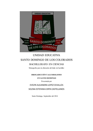 UNIDAD EDUCATIVA
SANTO DOMINGO DE LOS COLORADOS
BACHILLERATO EN CIENCIAS
Monografía para la obtención del título de bachiller
DROGADICCIÓN YALCOHOLISMO
EN SANTO DOMINGO
Presentada por
EVELYN ALEJANDRA LOPEZ CEVALLOS
SELENA ESTEFANIA ORTA CASTELLANOS
Santo Domingo, Septiembre del 2014
 