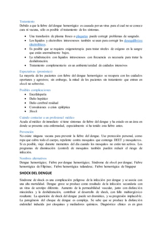 Tratamiento
Debido a que la fiebre del dengue hemorrágico es causada por un virus para el cual no se conoce
cura ni vacuna, sólo es posible el tratamiento de los síntomas.
 Una transfusión de plasma fresco o plaquetas puede corregir problemas de sangrado.
 Los líquidos y electrolitos intravenosos también se usan para corregir los desequilibrios
electrolíticos.
 Es posible que se requiera oxigenoterapia para tratar niveles de oxígeno en la sangre
que están anormalmente bajos.
 La rehidratación con líquidos intravenosos con frecuencia es necesaria para tratar la
deshidratación.
 Tratamiento complementario en un ambiente/unidad de cuidados intensivos
Expectativas (pronóstico)
La mayoría de los pacientes con fiebre del dengue hemorrágico se recupera con los cuidados
oportunos y agresivos; sin embargo, la mitad de los pacientes sin tratamiento que entran en
shock no sobrevive.
Posibles complicaciones
 Encefalopatía
 Daño hepático
 Daño cerebral residual
 Convulsiones o crisis epiléptica
 Shock
Cuándo contactar a un profesional médico
Acuda al médico de inmediato si tiene síntomas de fiebre del dengue y ha estado en un área en
donde se presenta esta enfermedad, especialmente si ha tenido esta fiebre antes.
Prevención
No existe ninguna vacuna para prevenir la fiebre del dengue. Use protección personal, como
ropa que cubra todo el cuerpo, repelente contra mosquitos que contenga DEET y mosquiteros.
Si es posible, viaje durante momentos del día cuando los mosquitos no están tan activos. Los
programas de disminución (control) de mosquitos también pueden reducir el riesgo de
infección.
Nombres alternativos
Dengue hemorrágico; Fiebre por dengue hemorrágico; Síndrome de shock por dengue; Fiebre
hemorrágica de Filipinas; Fiebre hemorrágica tailandesa; Fiebre hemorrágica de Singapur
SHOCK DEL DENGUE
Síndrome de shock es una complicación peligrosa de la infección por dengue y se asocia con
una alta mortalidad. Dengue grave se produce como resultado de la infección secundaria con
un virus de serotipo diferente. Aumento de la permeabilidad vascular, junto con disfunción
miocárdica y la deshidratación, contribuir al desarrollo de shock, con fallo multiorgánico
resultante. La aparición de shock del dengue puede ser dramático, y su progresión implacable.
La patogénesis del choque de dengue es compleja. Se sabe que se produce la disfunción
endotelial inducida por citoquinas y mediadores químicos. Diagnóstico clínico es en gran
 