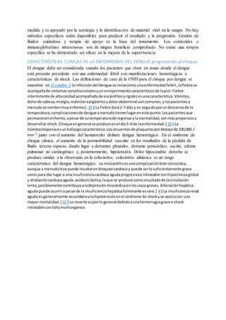 medida y es apoyado por la serología y la identificación de material viral en la sangre. No hay
métodos específicos están disponibles para predecir el resultado y la progresión. Gestión de
fluidos cuidadosa y terapia de apoyo es la base del tratamiento. Los corticoides e
inmunoglobulinas intravenosas son de ningún beneficio comprobado. No existe una terapia
específica se ha demostrado ser eficaz en la mejora de la supervivencia.
CARACTERÍSTICAS CLÍNICAS DE LA ENFERMEDAD DEL DENGUE progresando al choque
El dengue debe ser considerada cuando los pacientes que viven en zonas donde el dengue
está presente prevalente con una enfermedad febril con manifestaciones hemorrágicas o
características de shock. Las definiciones de caso de la OMS para el choque por dengue se
muestran en el cuadro 1 la infeccióndel dengue se iniciacomounaenfermedadfebril.;lafiebrese
acompañade síntomasconstitucionalesyunenrojecimientocaracterísticode lapiel.Fiebre
intermitente de altacalidadacompañada de escalofríosyrigidezesunacaracterística.Vómitos,
dolorde cabeza,mialgia,malestarepigástricoydolorabdominal soncomunes,ylospacientesa
menudose sientenmuyenfermo[. 25 ] La fiebre dura2-7 días y es seguidoporundescensode la
temperatura;complicacionesde dengue amenudotienenlugareneste punto.Lospacientesque
permanecenenfermo,apesarde sutemperaturade regresara la normalidad,sonmáspropensosa
desarrollarshock.Choque engeneral se produce enel día3-4 de laenfermedad.[ 26 ] La
trombocitopeniaesunhallazgocaracterístico.Losrecuentosde plaquetaspordebajode 100,000 /
mm 3, junto con el aumento del hematocrito definen dengue hemorrágico. En el síndrome de
choque clásica, el aumento de la permeabilidad vascular en los resultados de la pérdida de
fluido tercera espacio, dando lugar a derrames pleurales, derrame pericárdico, ascitis, edema
pulmonar no cardiogénico y, posteriormente, hipotensión. Dolor hipocondrio derecho se
produce similar a la observada en la colecistitis; colecistitis alitiásica es un rasgo
característico del dengue hemorrágico. La miocarditisesunacomplicaciónbienconociday,
aunque a menudoleve puede resultarenbloqueocardíacoy puede serlosuficientemente grave
como para dar lugar a una insuficienciacardíaca agudaprogresivae intratable conhipocinesiaglobal
y dilatacióncardiacaaguda.acidosisláctica,laque se produce comoresultadode lacirculación
lenta,posiblementecontribuyealadepresiónmiocárdicaenloscasosgraves.Alteraciónhepática
aguda puede ocurrira pesarde la insuficienciahepáticafulminante esrara.[ 4 ] La insuficienciarenal
aguda esgeneralmente secundariaalahipotensiónenel síndrome de shockyse asociacon una
mayor mortalidad.[ 32 ] La muerte esporlo general debidoaunahemorragiagrave oshock
intratable confallomultiorgánico.
 