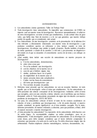 ANTESEDENTES
1. Los antecedentes (status questionis) Taller de Trabajo Final
2. Toda investigación tiene antecedentes. Es imposible que comencemos de CERO, no
importa cual sea nuestro tema de investigación. Reconocer apropiadamente el esfuerzo
de otros investigadores en torno al tema que estudiaremos, es una actitud ética de gran
valor, que habla muy bien de nosotros y a la vez que garantiza que nuestro trabajo
partirá de aquello que es considerado más actual.
3. Los Antecedentes de una investigación consisten en la presentación de la información
más relevante y directamente relacionada con nuestro tema de investigación y que
podamos considerar aportes en referencia a éste, incluso cuando se trata de
investigaciones de enfoque muy similar (o igual) al nuestro. Recibe también el nombre
de status questionis o estado de la cuestión ( o del arte ), por presentar un diagnóstico
del estado en el que se encuentra el conocimiento acerca de un tema y un enfoque en
particular.
4. ¿Qué sentido tiene incluir una sección de antecedentes en nuestro proyecto de
investigación?
a. Con los antecedentes, demostraremos,
b. entre otras cosas que:
c. No se ha realizado una investigación
d. con los objetivos de la nuestra (en el
e. caso de que sí hubiere alguna muy
f. similar, podemos hacer ver el grado
g. de originalidad de la nuestra pues al
h. menos presenta datos más actualizados).
i. Cuáles son las bases de conocimiento
j. del tema que investigaremos que
k. Nos servirán de punto de partida.
5. Debemos tener presente que los antecedentes no son un recuento histórico de todo
aquello que se ha investigado sobre el tema que estudiaremos. En los antecedentes se
debe presentar una síntesis conceptual de las investigaciones realizadas sobre el tema
que escogidos, pero con una estrecha e intima relación con el problema que nos hemos
formulado sobre él. Todo antecedente presentado sin algún tipo de relación con nuestro
problema de investigación, ESTÁ DE MÁS .
6. Así pues, los antecedentes colocan al lector al tanto de los avances académicos en
relación al tema y problema que investigaremos, a fin de poder discernir si nuestro
estudio constituirá un aporte significativo en el área temática escogida. Por lo tanto,
debemos presentarlos de manera ordenada y coherente, para que podamos, al final, abrir
el espacio necesario a nuestra investigación.
7. ¿Cómo presentar los antecedentes? La exposición de los antecedentes debe hacerse con
un orden lógico. Es recomendable emplear un orden cronológico, pero no es
indispensable. Cada investigador puede presentar los antecedentes de su investigación
como desee, pero debe siempre considerar que el lector deberán comprender la
estructura que presenta y la razón por la cual la usa. No debe observarse ningún tipo de
arbitrariedad. Pueden emplearse criterios metodológicos, teóricos, documentales, etc.
 
