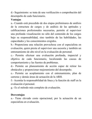 d.- Seguimiento: se trata de una verificación o comprobación del
desempeño de cada funcionario.
Ventajas
a.- Cuando está precedido de dos etapas preliminares de análisis
de la estructura de cargos y de análisis de las aptitudes y
calificaciones profesionales necesarias, permite al supervisor
una profunda visualización no sólo del contenido de los cargos
bajo su responsabilidad, sino también de las habilidades, las
capacidades y los conocimientos exigidos.
b.- Proporciona una relación provechosa con el especialista en
evaluación, quien presta al supervisor una asesoría y también un
entrenamiento de alto nivel en la evaluación de personal.
c.- Permite efectuar una evaluación profunda, imparcial y
objetiva de cada funcionario, localizando las causas de
comportamiento y las fuentes de problemas.
d.- Permite un planeamiento de acción capaz de retirar los
obstáculos y proporcionar mejoramiento del desempeño.
e.- Permite un acoplamiento con el entrenamiento, plan de
carreras y demás áreas de actuación de la ARH.
f.- Acentúa la responsabilidad de línea y la función de staff en la
evaluación d personal.
g.- Es el método más completo de evaluación.
Desventajas
a.- Tiene elevado costo operacional, por la actuación de un
especialista en evaluación.
 