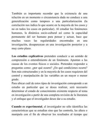 También es importante recordar que la existencia de una
relación en un momento o circunstancia dada no conduce a una
generalización como tampoco a una particularización (la
correlación nos indica lo que ocurre en la mayoría de los casos y
no en todos los casos en particular). Al estudiar los fenómenos
humanos, la dinámica socio-cultural así como la capacidad
permanente del ser humano para pensar y actuar, hace que
muchas veces las regularidades encontradas en una
investigación, desaparezcan en una investigación posterior y a
muy corto plazo.
Los estudios explicativos pretenden conducir a un sentido de
comprensión o entendimiento de un fenómeno. Apuntan a las
causas de los eventos físicos o sociales. Pretenden responder a
preguntas como: ¿por qué ocurre? ¿En qué condiciones ocurre?
Son más estructurados y en la mayoría de los casos requieren del
control y manipulación de las variables en un mayor o menor
grado.
Para ubicar cuál de estos tipos de investigación corresponde a un
estudio en particular que se desea realizar, será necesario
determinar el estado de conocimiento existente respecto al tema
en investigación a partir de una completa revisión de la literatura
y el enfoque que el investigador desee dar a su estudio.
Cuando es experimental, el investigador no sólo identifica las
características que se estudian sino que las controla, las altera o
manipula con el fin de observar los resultados al tiempo que
 