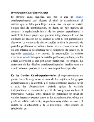 Investigación Cuasi Experimental
El término cuasi significa casi por lo que un diseño
cuasiexperimental casi alcanza el nivel de experimental, el
criterio que le falta para llegar a este nivel es que no existe
ningún tipo de aleatorización, es decir, no hay manera de
asegurar la equivalencia inicial de los grupos experimental y
control. Se toman grupos que ya estan integrados por lo que las
unidades de análisis no se asignan al azar ni por pareamiento
aleatorio. La carencia de aleatorización implica la presencia de
posibles problemas de validez tanto interna como externa. La
validez interna se ve afectada por el fenómeno de selección, la
regresión estadística y el proceso de maduración. La validez
externa se ve afectada por la variable población, es decir, resulta
difícil determinar a que población pertenecen los grupos. La
estructura de los diseños cuasiexperimentales implica usar un
diseño solo con posprueba o uno con preprueba-posprueba.
En los Diseños Cuasi-experimentales el experimentador no
puede hacer la asignación al azar de los sujetos a los grupos
experimentales y de control. Y si puede controlar: cuándo llevar
a cabo las observaciones, cuándo aplicar la variable
independiente o tratamiento y cuál de los grupos recibirá el
tratamiento. Aunque estos diseños no garantizan un nivel de
validez interna y externa como en los experimentales, ofrece un
grado de validez suficiente, lo que hace muy viable su uso en el
campo de la educación y de la psicología. Estos diseños se
subdividen en:
 