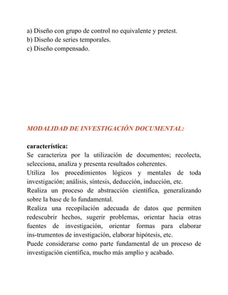 a) Diseño con grupo de control no equivalente y pretest.
b) Diseño de series temporales.
c) Diseño compensado.
MODALIDAD DE INVESTIGACIÓN DOCUMENTAL:
característica:
Se caracteriza por la utilización de documentos; recolecta,
selecciona, analiza y presenta resultados coherentes.
Utiliza los procedimientos lógicos y mentales de toda
investigación; análisis, síntesis, deducción, inducción, etc.
Realiza un proceso de abstracción científica, generalizando
sobre la base de lo fundamental.
Realiza una recopilación adecuada de datos que permiten
redescubrir hechos, sugerir problemas, orientar hacia otras
fuentes de investigación, orientar formas para elaborar
ins-trumentos de investigación, elaborar hipótesis, etc.
Puede considerarse como parte fundamental de un proceso de
investigación científica, mucho más amplio y acabado.
 