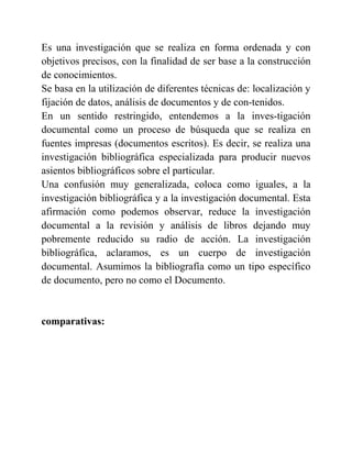 Es una investigación que se realiza en forma ordenada y con
objetivos precisos, con la finalidad de ser base a la construcción
de conocimientos.
Se basa en la utilización de diferentes técnicas de: localización y
fijación de datos, análisis de documentos y de con-tenidos.
En un sentido restringido, entendemos a la inves-tigación
documental como un proceso de búsqueda que se realiza en
fuentes impresas (documentos escritos). Es decir, se realiza una
investigación bibliográfica especializada para producir nuevos
asientos bibliográficos sobre el particular.
Una confusión muy generalizada, coloca como iguales, a la
investigación bibliográfica y a la investigación documental. Esta
afirmación como podemos observar, reduce la investigación
documental a la revisión y análisis de libros dejando muy
pobremente reducido su radio de acción. La investigación
bibliográfica, aclaramos, es un cuerpo de investigación
documental. Asumimos la bibliografía como un tipo específico
de documento, pero no como el Documento.
comparativas:
 