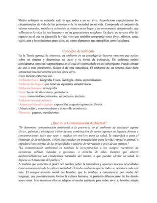 Medio ambiente se entiende todo lo que rodea a un ser vivo. Acondiciona especialmente las
circunstancias de vida de las personas o de la sociedad en su vida. Comprende el conjunto de
valores naturales, sociales y culturales existentes en un lugar y en un momento determinado, que
influyen en la vida del ser humano y en las generaciones venideras. Es decir, no se trata sólo del
espacio en el que se desarrolla la vida, sino que también comprende seres vivos, objetos, agua,
suelo, aire y las relaciones entre ellos, así como elementos tan intangibles como la cultura.
Concepto de ambiente
En la Teoría general de sistemas, un ambiente es un complejo de factores externos que actúan
sobre un sistema y determinan su curso y su forma de existencia. Un ambiente podría
considerarse como un superconjunto en el cual el sistema dado es un subconjunto. Puede constar
de uno o más parámetros, físicos o de otra naturaleza. El ambiente de un sistema dado debe
interactuar necesariamente con los seres vivos.
Estos factores externos son:
Ambiente físico: Geografía Física, Geología, clima, contaminación.
Ambiente biológico: que tiene las siguientes características
Población humana: demografía.
Flora: fuente de alimentos o productores.
Fauna: consumidores primarios, secundarios, etcétera.
Ambiente socioeconómico:
Ocupación laboral o trabajo: exposición a agentes químicos, físicos.
Urbanización o entorno urbano y desarrollo económico.
Desastres: guerras, inundaciones.
¿Qué es la Contaminación Ambiental?
"Se denomina contaminación ambiental a la presencia en el ambiente de cualquier agente
(físico, químico o biológico) o bien de una combinación de varios agentes en lugares, formas y
concentraciones tales que sean o puedan ser nocivos para la salud, la seguridad o para el
bienestar de la población, o bien, que puedan ser perjudiciales para la vida vegetal o animal, o
impidan el uso normal de las propiedades y lugares de recreación y goce de los mismos."
"La contaminación ambiental es también la incorporación a los cuerpos receptores de
sustancias sólidas, líquidas o gaseosas, o mezclas de ellas, siempre que alteren
desfavorablemente las condiciones naturales del mismo, o que puedan afectar la salud, la
higiene o el bienestar del público."
A medida que aumenta el poder del hombre sobre la naturaleza y aparecen nuevas necesidades
como consecuencia de la vida en sociedad, el medio ambiente que lo rodea se deteriora cada vez
más. El comportamiento social del hombre, que lo condujo a comunicarse por medio del
lenguaje, que posteriormente formó la cultura humana, le permitió diferenciarse de los demás
seres vivos. Pero mientras ellos se adaptan al medio ambiente para sobre vivir, el hombre adapta
 