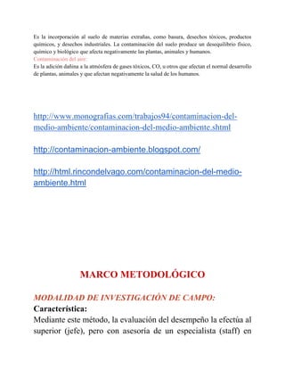 Es la incorporación al suelo de materias extrañas, como basura, desechos tóxicos, productos
químicos, y desechos industriales. La contaminación del suelo produce un desequilibrio físico,
químico y biológico que afecta negativamente las plantas, animales y humanos.
Contaminación del aire:
Es la adición dañina a la atmósfera de gases tóxicos, CO, u otros que afectan el normal desarrollo
de plantas, animales y que afectan negativamente la salud de los humanos.
http://www.monografias.com/trabajos94/contaminacion-del-
medio-ambiente/contaminacion-del-medio-ambiente.shtml
http://contaminacion-ambiente.blogspot.com/
http://html.rincondelvago.com/contaminacion-del-medio-
ambiente.html
MARCO METODOLÓGICO
MODALIDAD DE INVESTIGACIÓN DE CAMPO:
Característica:
Mediante este método, la evaluación del desempeño la efectúa al
superior (jefe), pero con asesoría de un especialista (staff) en
 