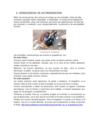 3. CONSECUENCIAS DE LAS DROGADICCION
Medir las consecuencias del consumo de drogas es casi imposible. Cada día ellas
aumentan causando daños irreparables e irreversibles. El mundo de la drogadicción
avanza incontenible, pese a los esfuerzos que hacen las organizaciones de todo tipo
por controlarlo y contenerlo y que, desgraciadamente, se aprovecha de esta debilidad
humana.
Consecuencias de la drogadicción
Las principales consecuencias que acarrea la drogadicción son:
De orden físico:
Provocan lesión cerebral, puesto que actúan sobre el sistema nervioso central.
Causan lesión en las glándulas sexuales que, en el caso de las madres gestantes,
pueden trasmitirse a los hijos.
Alteración del proceso alimenticio, ya que muchas de ellas, como la cocaína,
disminuyen el apetito, se pierde peso y se compromete a la salud.
Causan lesiones en los riñones y pulmones, especialmente las que son inhaladas como
el terokal y que pueden provocar anemia.
De orden psíquico:
Las drogas producen actos depresivos, de apatía e indolencia. Al drogadicto no le
interesa nada de este mundo; él está sumergido en el que le provoca la droga.
Provoca alucinaciones y delirio de persecución. Esto cuando se ingieren sustancias
alucinógenas cree ver hechos y cosas fuera de la realidad, a menudo espantosas que,
según él, les persiguen constantemente.
Tendencia al suicidio. Esto por no sentirse acogido en la familia, la incomprensión en
que se desenvuelve, por lo que, para él, el suicidio es la mejor solución a sus problemas.
Pérdida de la noción temperó-espacial. Para el drogadicto no cuenta ni el tiempo ni el
espacio, vive en un mundo diferente, el mundo que le proporciona el haber consumido
la droga. http://www.publispain.com/drogas/consecuencias_de_la_drogadiccion.html
 
