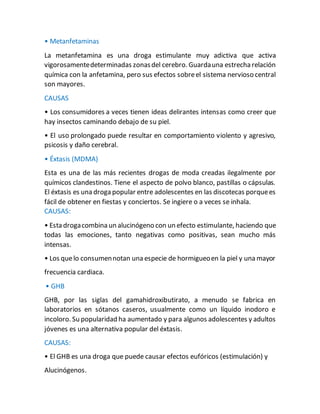 • Metanfetaminas
La metanfetamina es una droga estimulante muy adictiva que activa
vigorosamentedeterminadas zonasdel cerebro. Guardauna estrecharelación
química con la anfetamina, pero sus efectos sobreel sistema nervioso central
son mayores.
CAUSAS
• Los consumidores a veces tienen ideas delirantes intensas como creer que
hay insectos caminando debajo de su piel.
• El uso prolongado puede resultar en comportamiento violento y agresivo,
psicosis y daño cerebral.
• Éxtasis (MDMA)
Esta es una de las más recientes drogas de moda creadas ilegalmente por
químicos clandestinos. Tiene el aspecto de polvo blanco, pastillas o cápsulas.
El éxtasis es una droga popular entre adolescentes en las discotecas porquees
fácil de obtener en fiestas y conciertos. Se ingiere o a veces se inhala.
CAUSAS:
• Esta drogacombina un alucinógeno con un efecto estimulante, haciendo que
todas las emociones, tanto negativas como positivas, sean mucho más
intensas.
• Los quelo consumennotan una especie de hormigueoen la piel y una mayor
frecuencia cardiaca.
• GHB
GHB, por las siglas del gamahidroxibutirato, a menudo se fabrica en
laboratorios en sótanos caseros, usualmente como un líquido inodoro e
incoloro. Su popularidad ha aumentado y para algunos adolescentes y adultos
jóvenes es una alternativa popular del éxtasis.
CAUSAS:
• El GHB es una droga que puede causar efectos eufóricos (estimulación) y
Alucinógenos.
 