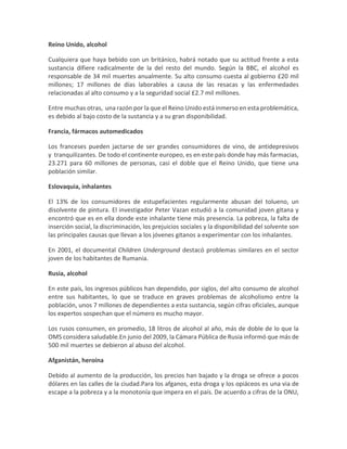 Reino Unido, alcohol
Cualquiera que haya bebido con un británico, habrá notado que su actitud frente a esta
sustancia difiere radicalmente de la del resto del mundo. Según la BBC, el alcohol es
responsable de 34 mil muertes anualmente. Su alto consumo cuesta al gobierno £20 mil
millones; 17 millones de días laborables a causa de las resacas y las enfermedades
relacionadas al alto consumo y a la seguridad social £2.7 mil millones.
Entre muchas otras, una razón por la que el Reino Unido está inmerso en esta problemática,
es debido al bajo costo de la sustancia y a su gran disponibilidad.
Francia, fármacos automedicados
Los franceses pueden jactarse de ser grandes consumidores de vino, de antidepresivos
y tranquilizantes. De todo el continente europeo, es en este país donde hay más farmacias,
23.271 para 60 millones de personas, casi el doble que el Reino Unido, que tiene una
población similar.
Eslovaquia, inhalantes
El 13% de los consumidores de estupefacientes regularmente abusan del tolueno, un
disolvente de pintura. El investigador Peter Vazan estudió a la comunidad joven gitana y
encontró que es en ella donde este inhalante tiene más presencia. La pobreza, la falta de
inserción social, la discriminación, los prejuicios sociales y la disponibilidad del solvente son
las principales causas que llevan a los jóvenes gitanos a experimentar con los inhalantes.
En 2001, el documental Children Underground destacó problemas similares en el sector
joven de los habitantes de Rumania.
Rusia, alcohol
En este país, los ingresos públicos han dependido, por siglos, del alto consumo de alcohol
entre sus habitantes, lo que se traduce en graves problemas de alcoholismo entre la
población, unos 7 millones de dependientes a esta sustancia, según cifras oficiales, aunque
los expertos sospechan que el número es mucho mayor.
Los rusos consumen, en promedio, 18 litros de alcohol al año, más de doble de lo que la
OMS considera saludable.En junio del 2009, la Cámara Pública de Rusia informó que más de
500 mil muertes se debieron al abuso del alcohol.
Afganistán, heroína
Debido al aumento de la producción, los precios han bajado y la droga se ofrece a pocos
dólares en las calles de la ciudad.Para los afganos, esta droga y los opiáceos es una via de
escape a la pobreza y a la monotonía que impera en el país. De acuerdo a cifras de la ONU,
 