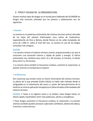 2. TIPOS Y CAUSAS DE LA DROGADICCION
Existen muchos tipos de drogas en el mundo pero hablando del ECUADOR las
drogas más comunes utilizadas por los jóvenes y adolescentes son las
siguientes.
• Cocaína
La cocaína es un poderoso estimulante del sistema nervioso central, derivado
de las hojas del arbusto Erythroxylon coca nativo de Sudamérica,
especialmente de Perú y Bolivia, donde florece en los valles templados de
cerca de 1,500 m. sobre el nivel del mar. La cocaína es una de las drogas
conocidas más antiguas.
CAUSAS
• La cocaína remece el sistema nervioso central, proporcionando a los que la
consumen una sensación intensa y rápida de poder y energía. El efecto
estimulante tras inhalarla dura entre 15 y 30 minutos; al fumarla, el efecto
dura entre 5 y 10 minutos.
• La cocaína eleva también la frecuencia cardiaca, aumenta la respiración, la
presión arterial y la temperatura corporal.
• Anfetaminas
Son sustancias que actúan como un fuerte estimulante del sistema nervioso.
La planta de la que procede (Catha Edulis) ya había sido utilizada desde la
antigüedad en el tratamiento del asma y a partir del descubrimiento de la
efedrina se inició la aplicación terapéutica en Determinadas enfermedades del
sistema nervioso.
CAUSAS: • Tanto si se ingieren como si se inhalan, estas drogas tienen un
efecto rápido, haciéndoles sentir más poderosos, alertas y energéticos.
• Estas drogas aumentan la frecuencia cardiaca, la respiración y la presión
arterial y también pueden provocar sudoración, temblores, dolores de cabeza,
insomnio y visión borrosa.
 