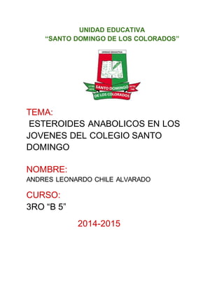 UNIDAD EDUCATIVA
“SANTO DOMINGO DE LOS COLORADOS”
TEMA:
ESTEROIDES ANABOLICOS EN LOS
JOVENES DEL COLEGIO SANTO
DOMINGO
NOMBRE:
ANDRES LEONARDO CHILE ALVARADO
CURSO:
3RO “B 5”
2014-2015
 
